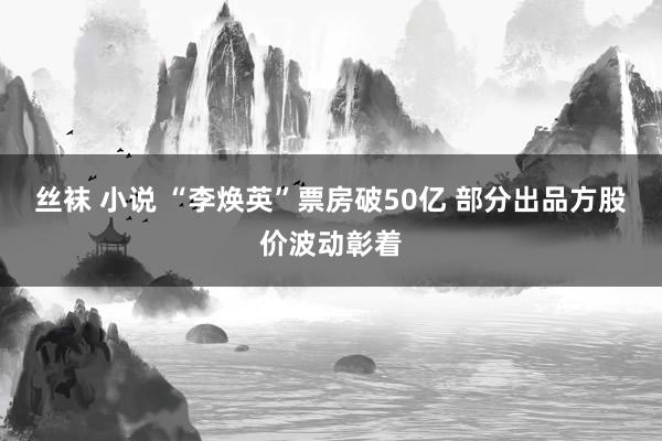 丝袜 小说 “李焕英”票房破50亿 部分出品方股价波动彰着