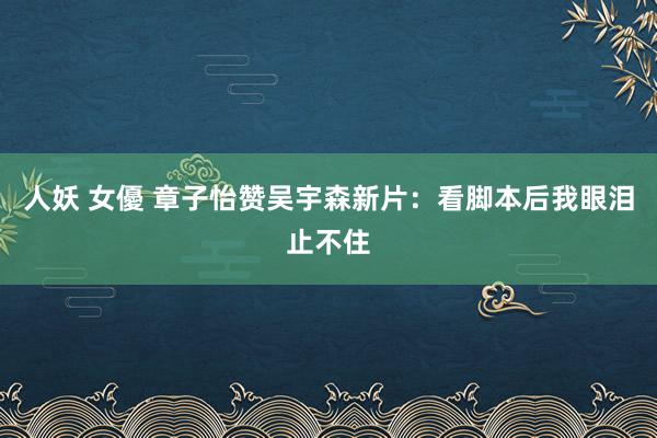 人妖 女優 章子怡赞吴宇森新片：看脚本后我眼泪止不住