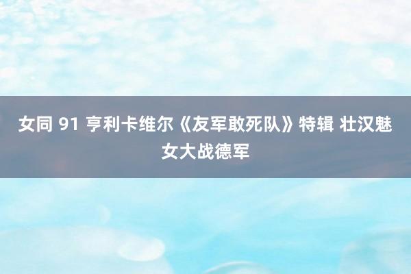 女同 91 亨利卡维尔《友军敢死队》特辑 壮汉魅女大战德军