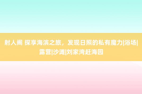 射人阁 探享海滨之旅，发现日照的私有魔力|浴场|露营|沙滩|刘家湾赶海园