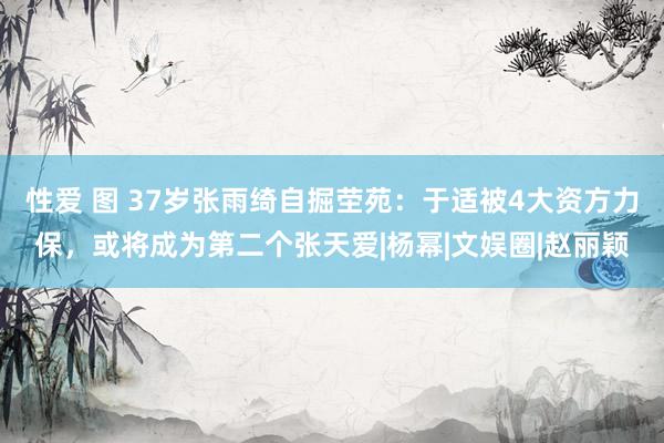 性爱 图 37岁张雨绮自掘茔苑：于适被4大资方力保，或将成为第二个张天爱|杨幂|文娱圈|赵丽颖