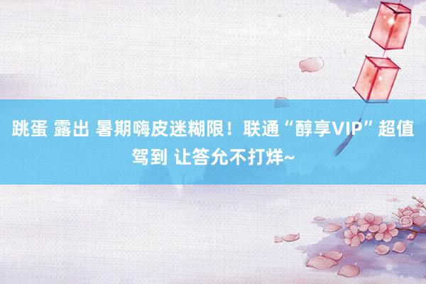 跳蛋 露出 暑期嗨皮迷糊限！联通“醇享VIP”超值驾到 让答允不打烊~