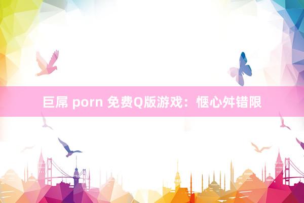 巨屌 porn 免费Q版游戏：惬心舛错限