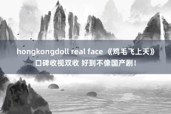 hongkongdoll real face 《鸡毛飞上天》口碑收视双收 好到不像国产剧！