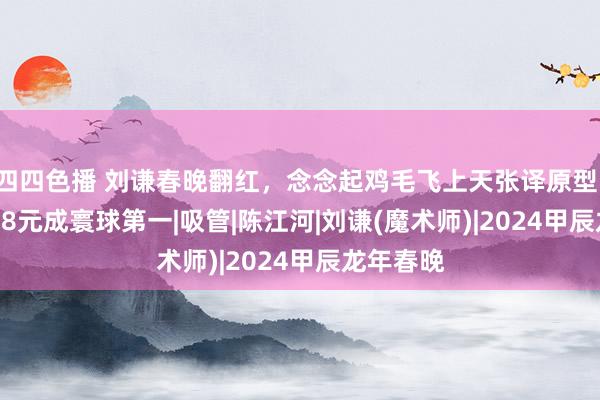 四四色播 刘谦春晚翻红，念念起鸡毛飞上天张译原型：靠0.0008元成寰球第一|吸管|陈江河|刘谦(魔术师)|2024甲辰龙年春晚