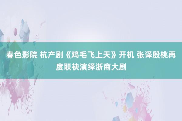 春色影院 杭产剧《鸡毛飞上天》开机 张译殷桃再度联袂演绎浙商大剧