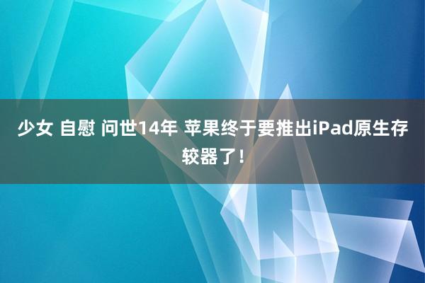 少女 自慰 问世14年 苹果终于要推出iPad原生存较器了！