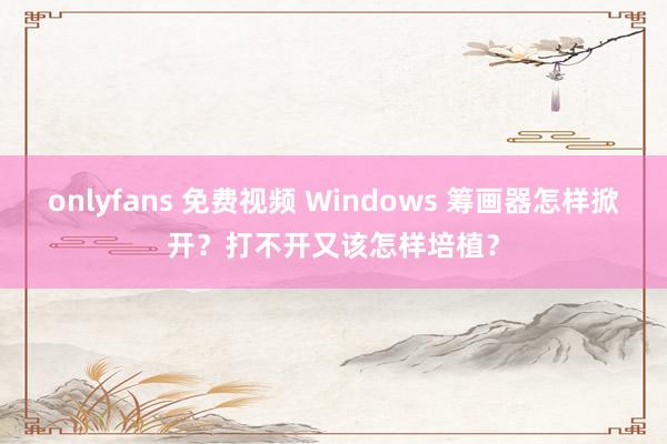 onlyfans 免费视频 Windows 筹画器怎样掀开？打不开又该怎样培植？