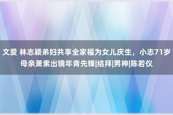 文爱 林志颖弟妇共享全家福为女儿庆生，小志71岁母亲萧索出镜年青先锋|结拜|男神|陈若仪