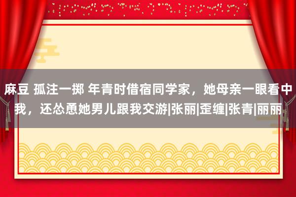 麻豆 孤注一掷 年青时借宿同学家，她母亲一眼看中我，还怂恿她男儿跟我交游|张丽|歪缠|张青|丽丽