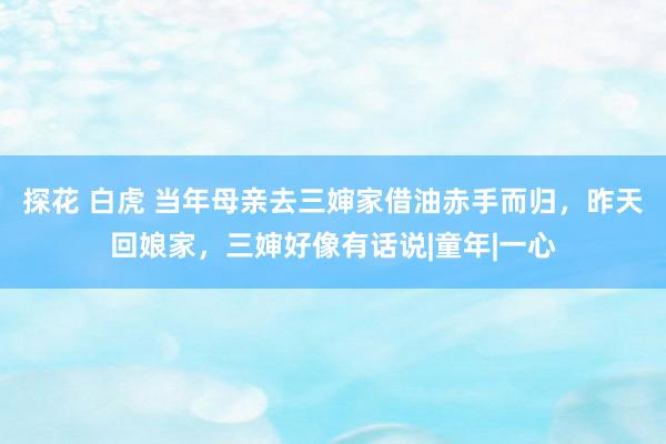 探花 白虎 当年母亲去三婶家借油赤手而归，昨天回娘家，三婶好像有话说|童年|一心