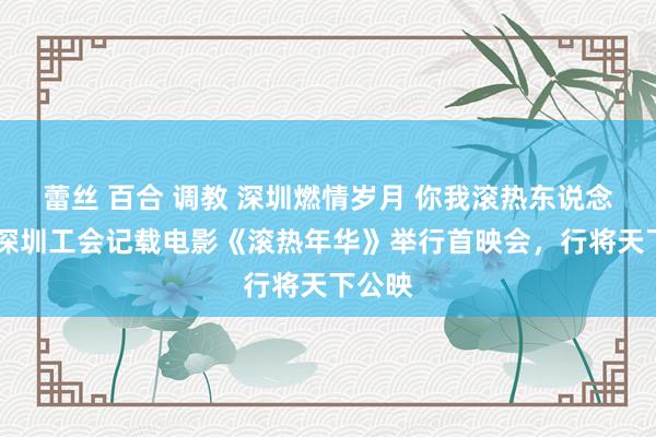 蕾丝 百合 调教 深圳燃情岁月 你我滚热东说念主生 深圳工会记载电影《滚热年华》举行首映会，行将天下公映