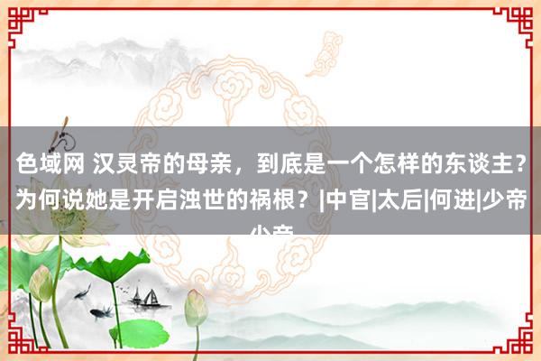 色域网 汉灵帝的母亲，到底是一个怎样的东谈主？为何说她是开启浊世的祸根？|中官|太后|何进|少帝