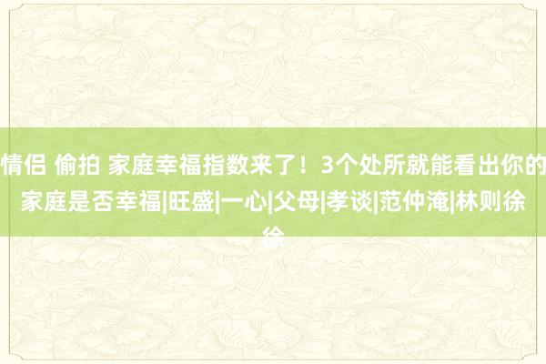 情侣 偷拍 家庭幸福指数来了！3个处所就能看出你的家庭是否幸福|旺盛|一心|父母|孝谈|范仲淹|林则徐