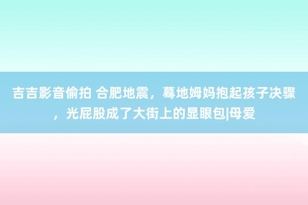 吉吉影音偷拍 合肥地震，蓦地姆妈抱起孩子决骤，光屁股成了大街上的显眼包|母爱