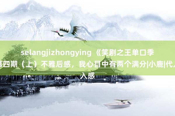 selangjizhongying 《笑剧之王单口季》第四期（上）不雅后感，我心目中有两个满分|小鹿|代入感