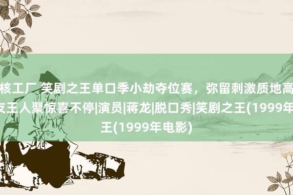 核工厂 笑剧之王单口季小劫夺位赛，弥留刺激质地高，挚友王人聚惊喜不停|演员|蒋龙|脱口秀|笑剧之王(1999年电影)