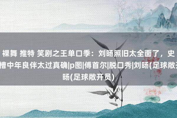 裸舞 推特 笑剧之王单口季：刘旸照旧太全面了，史妍吐槽中年良伴太过真确|p图|傅首尔|脱口秀|刘旸(足球敞开员)