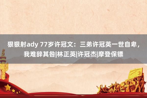 狠狠射ady 77岁许冠文：三弟许冠英一世自卑，我难辞其咎|林正英|许冠杰|摩登保镖