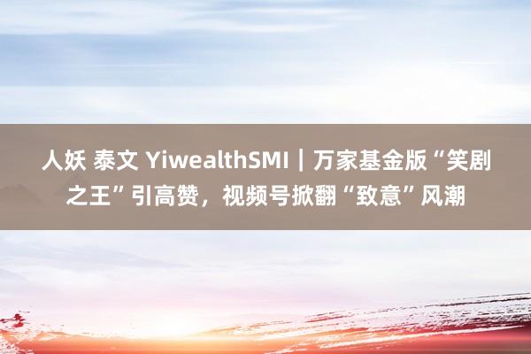 人妖 泰文 YiwealthSMI｜万家基金版“笑剧之王”引高赞，视频号掀翻“致意”风潮