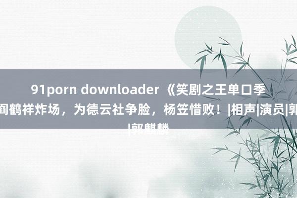 91porn downloader 《笑剧之王单口季》：阎鹤祥炸场，为德云社争脸，杨笠惜败！|相声|演员|郭麒麟